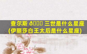 查尔斯 🐞 三世是什么星座(伊丽莎白王太后是什么星座)